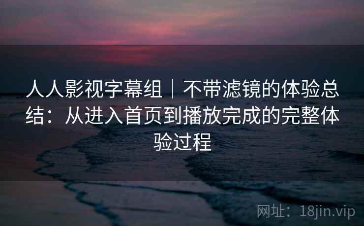 人人影视字幕组｜不带滤镜的体验总结：从进入首页到播放完成的完整体验过程