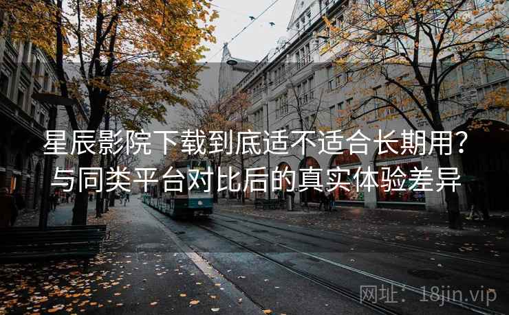 星辰影院下载到底适不适合长期用？与同类平台对比后的真实体验差异