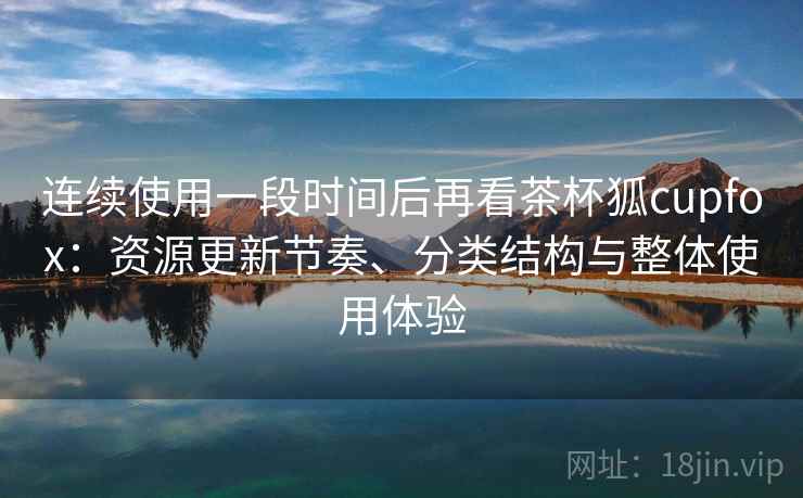 连续使用一段时间后再看茶杯狐cupfox：资源更新节奏、分类结构与整体使用体验