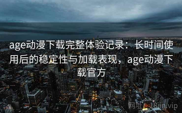 age动漫下载完整体验记录：长时间使用后的稳定性与加载表现，age动漫下载官方