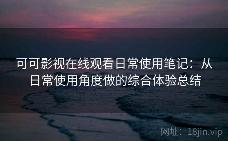 可可影视在线观看日常使用笔记：从日常使用角度做的综合体验总结