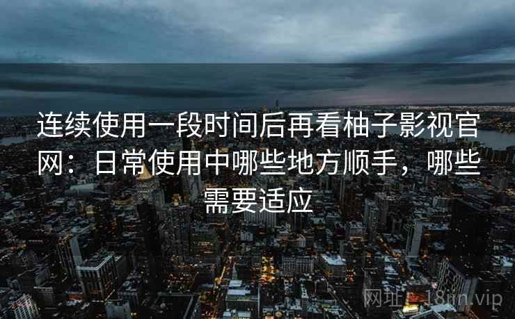 连续使用一段时间后再看柚子影视官网：日常使用中哪些地方顺手，哪些需要适应