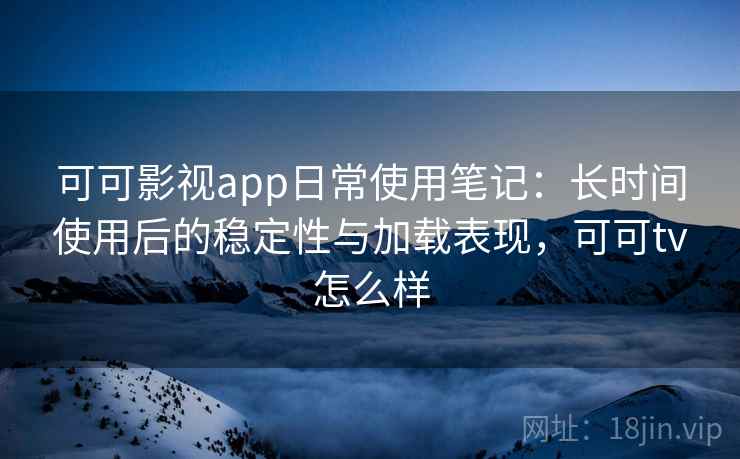 可可影视app日常使用笔记：长时间使用后的稳定性与加载表现，可可tv怎么样