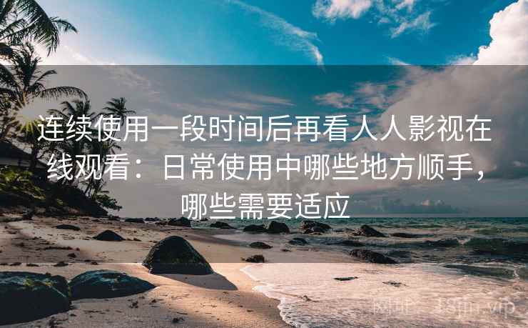 连续使用一段时间后再看人人影视在线观看：日常使用中哪些地方顺手，哪些需要适应