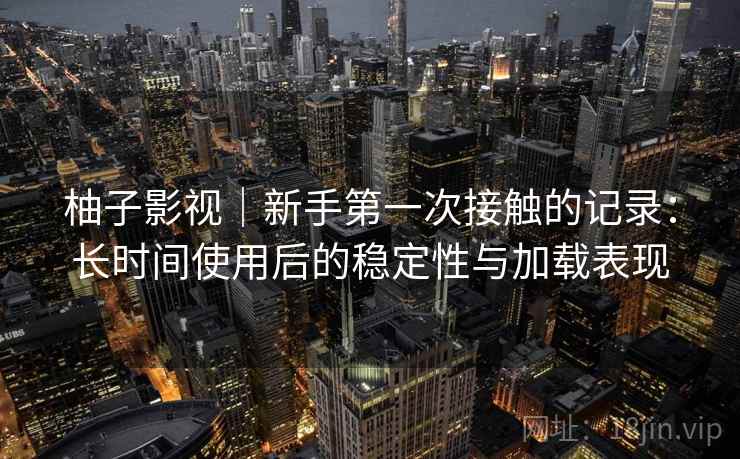 柚子影视｜新手第一次接触的记录：长时间使用后的稳定性与加载表现