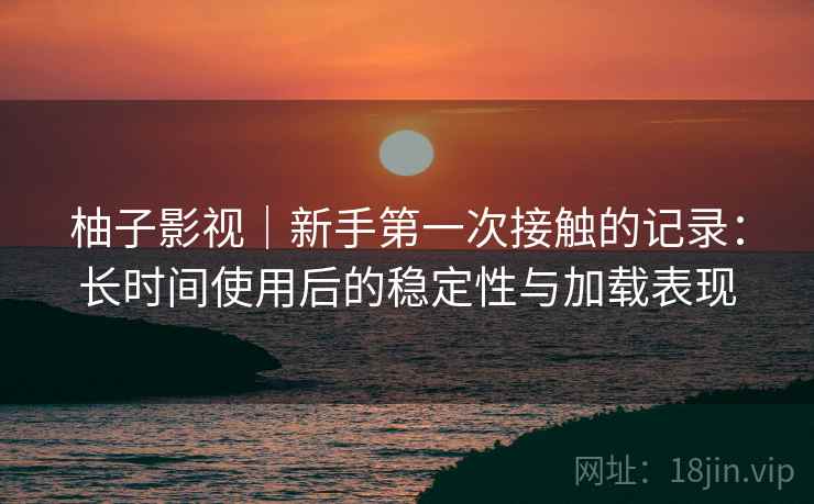 柚子影视｜新手第一次接触的记录：长时间使用后的稳定性与加载表现