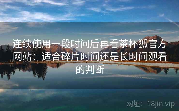 连续使用一段时间后再看茶杯狐官方网站:适合碎片时间还是长时间观看的判断 连续使用一段时间后再看茶杯狐官方网站:适合碎片时间还是长时间观看的判断