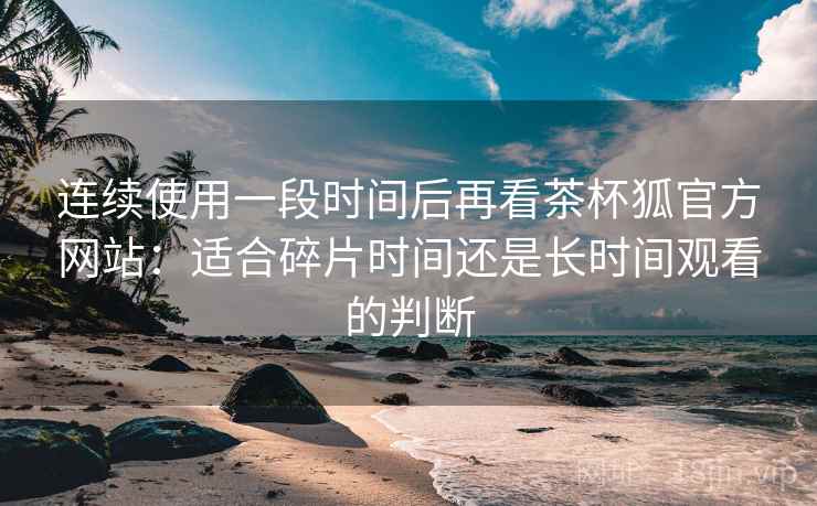 连续使用一段时间后再看茶杯狐官方网站:适合碎片时间还是长时间观看的判断 连续使用一段时间后再看茶杯狐官方网站:适合碎片时间还是长时间观看的判断