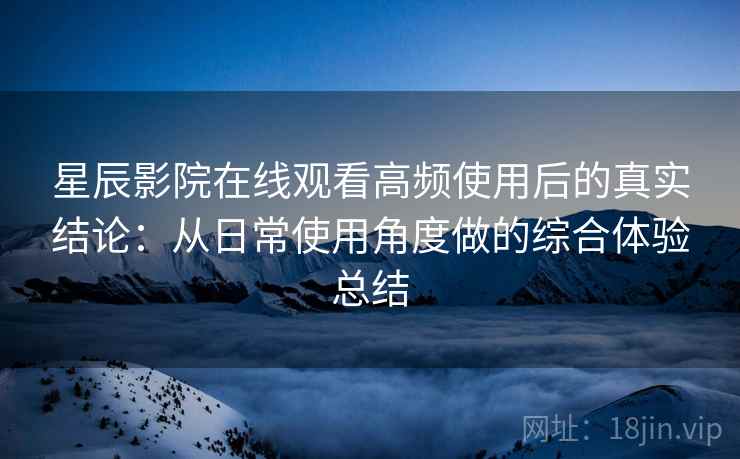 星辰影院在线观看高频使用后的真实结论：从日常使用角度做的综合体验总结