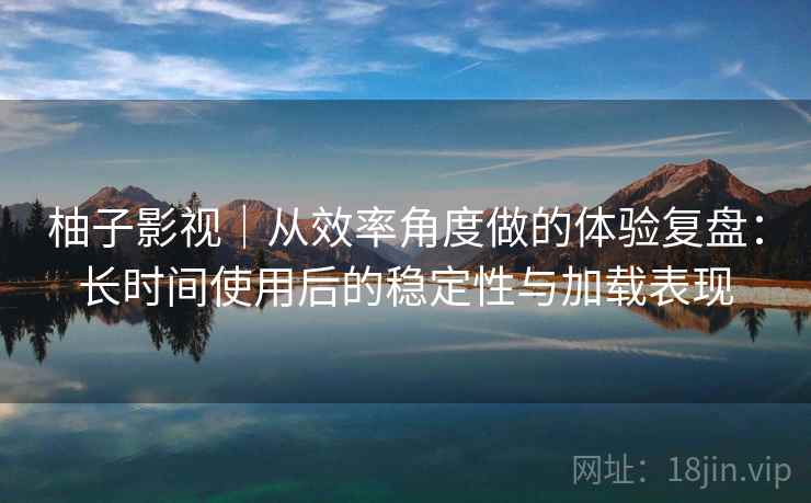 柚子影视｜从效率角度做的体验复盘：长时间使用后的稳定性与加载表现