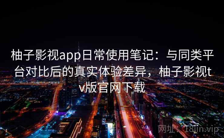 柚子影视app日常使用笔记：与同类平台对比后的真实体验差异，柚子影视tv版官网下载