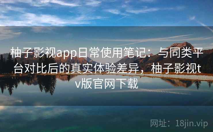 柚子影视app日常使用笔记：与同类平台对比后的真实体验差异，柚子影视tv版官网下载