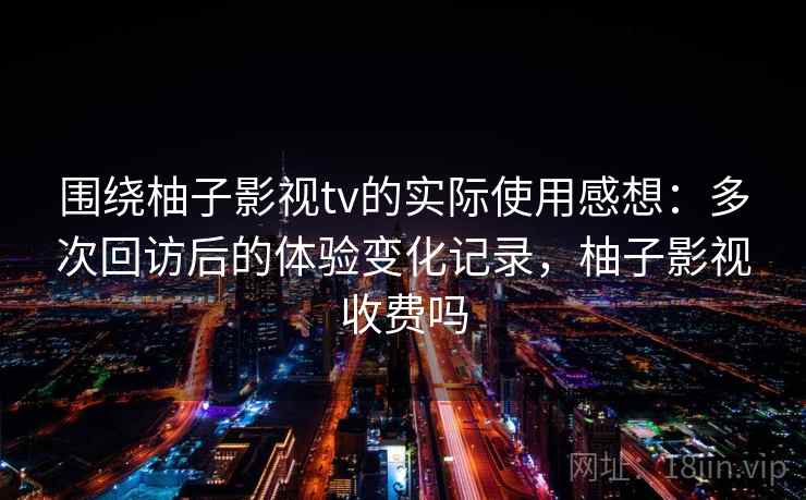 围绕柚子影视tv的实际使用感想：多次回访后的体验变化记录，柚子影视收费吗