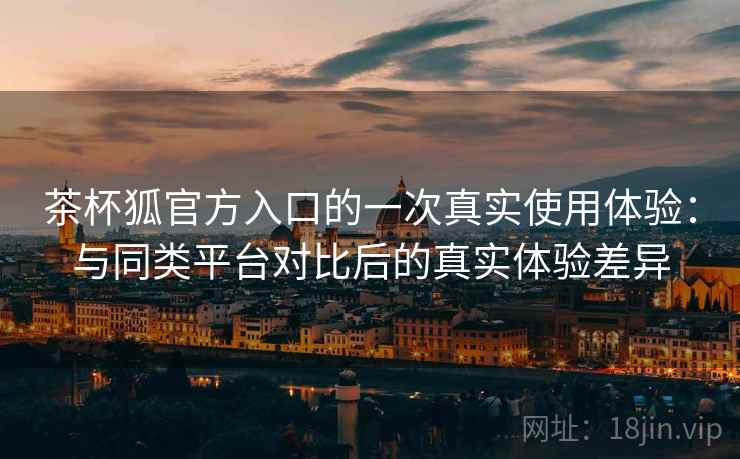 茶杯狐官方入口的一次真实使用体验:与同类平台对比后的真实体验差异 茶杯狐官方入口的一次真实使用体验:与同类平台对比后的真实体验差异