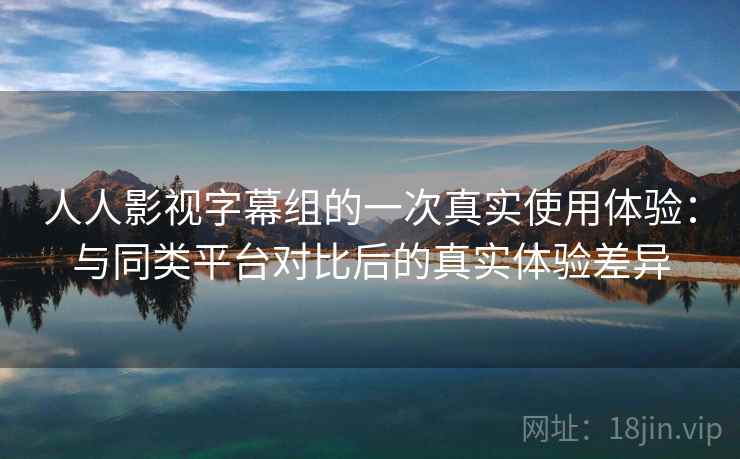 人人影视字幕组的一次真实使用体验:与同类平台对比后的真实体验差异 人人影视字幕组的一次真实使用体验:与同类平台对比后的真实体验差异