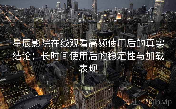 星辰影院在线观看高频使用后的真实结论：长时间使用后的稳定性与加载表现