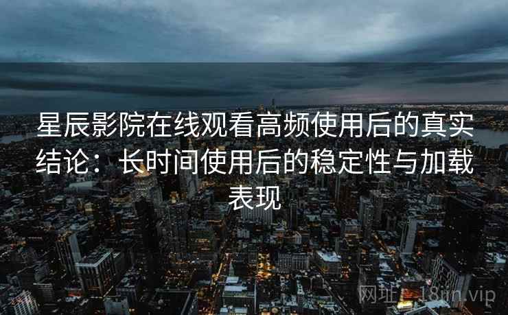 星辰影院在线观看高频使用后的真实结论：长时间使用后的稳定性与加载表现