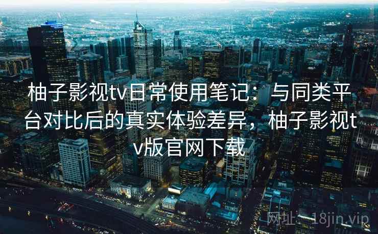 柚子影视tv日常使用笔记:与同类平台对比后的真实体验差异,柚子影视tv版官网下载 柚子影视tv日常使用笔记:与同类平台对比后的真实体验差异,柚子影视tv版官网下载