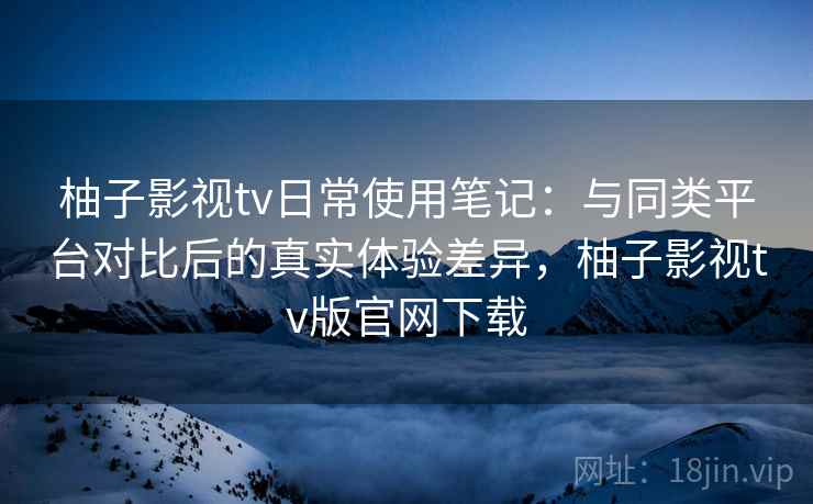 柚子影视tv日常使用笔记:与同类平台对比后的真实体验差异,柚子影视tv版官网下载 柚子影视tv日常使用笔记:与同类平台对比后的真实体验差异,柚子影视tv版官网下载