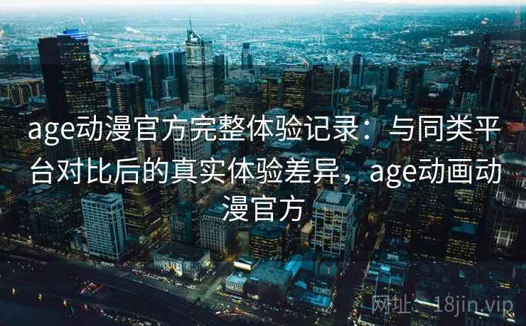age动漫官方完整体验记录：与同类平台对比后的真实体验差异，age动画动漫官方
