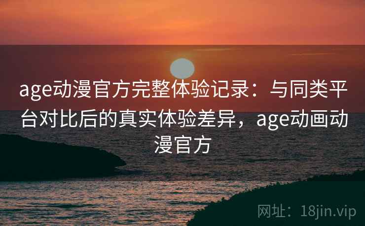 age动漫官方完整体验记录：与同类平台对比后的真实体验差异，age动画动漫官方