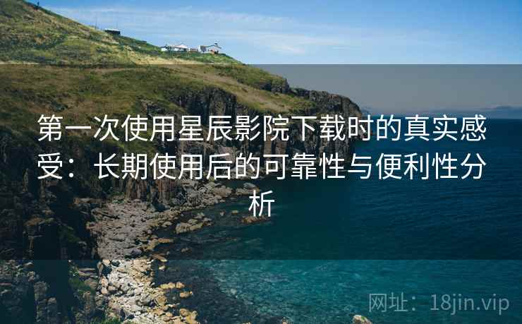 第一次使用星辰影院下载时的真实感受:长期使用后的可靠性与便利性分析 第一次使用星辰影院下载时的真实感受:长期使用后的可靠性与便利性分析