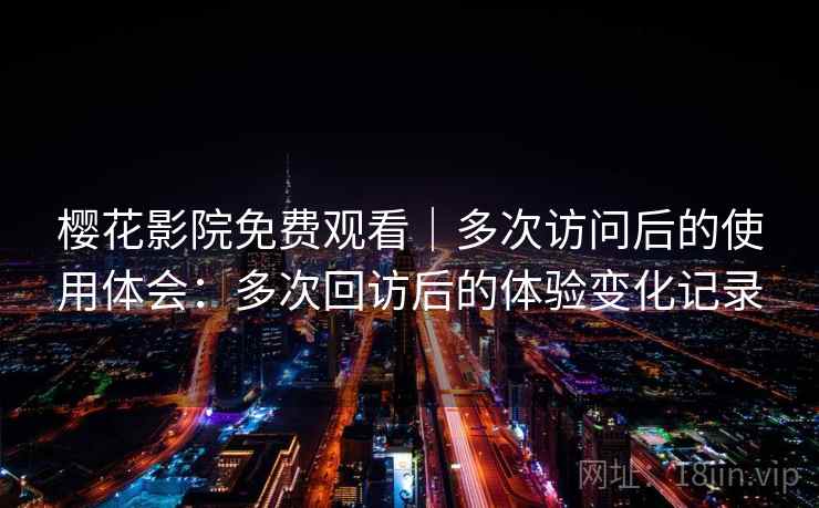樱花影院免费观看|多次访问后的使用体会:多次回访后的体验变化记录 樱花影院免费观看|多次访问后的使用体会:多次回访后的体验变化记录