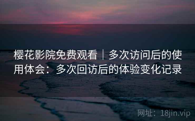 樱花影院免费观看|多次访问后的使用体会:多次回访后的体验变化记录 樱花影院免费观看|多次访问后的使用体会:多次回访后的体验变化记录