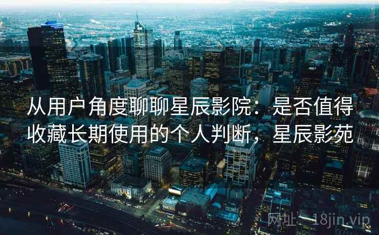从用户角度聊聊星辰影院:是否值得收藏长期使用的个人判断,星辰影苑 从用户角度聊聊星辰影院:是否值得收藏长期使用的个人判断,星辰影苑