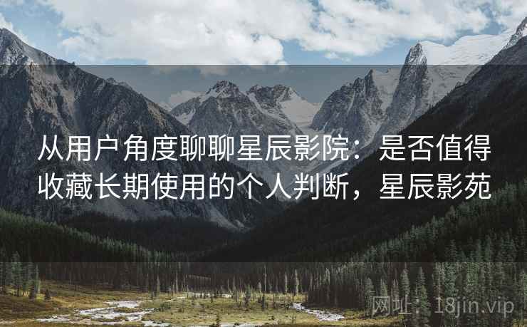 从用户角度聊聊星辰影院:是否值得收藏长期使用的个人判断,星辰影苑 从用户角度聊聊星辰影院:是否值得收藏长期使用的个人判断,星辰影苑
