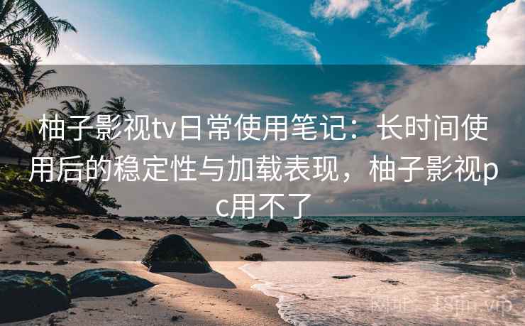 柚子影视tv日常使用笔记:长时间使用后的稳定性与加载表现,柚子影视pc用不了 柚子影视tv日常使用笔记:长时间使用后的稳定性与加载表现,柚子影视pc用不了