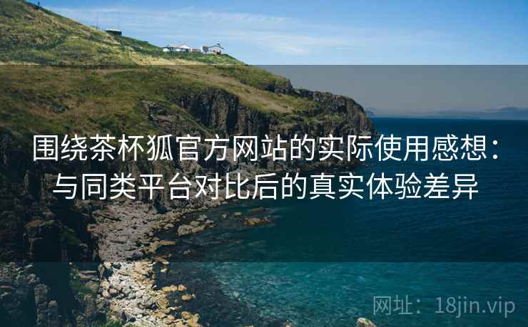 围绕茶杯狐官方网站的实际使用感想:与同类平台对比后的真实体验差异 围绕茶杯狐官方网站的实际使用感想:与同类平台对比后的真实体验差异