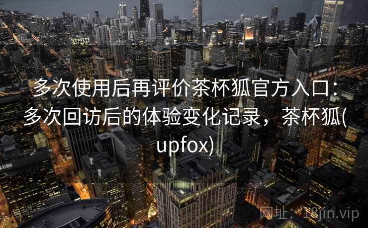 多次使用后再评价茶杯狐官方入口:多次回访后的体验变化记录,茶杯狐(upfox) 多次使用后再评价茶杯狐官方入口:多次回访后的体验变化记录,茶杯狐(upfox)