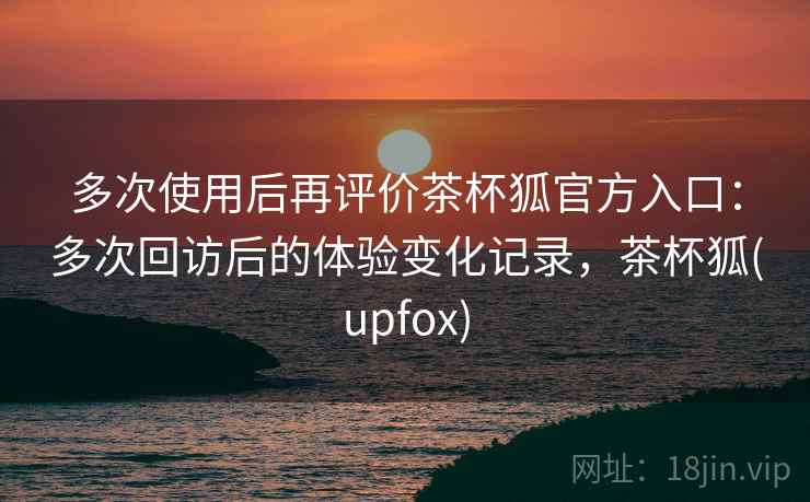 多次使用后再评价茶杯狐官方入口:多次回访后的体验变化记录,茶杯狐(upfox) 多次使用后再评价茶杯狐官方入口:多次回访后的体验变化记录,茶杯狐(upfox)