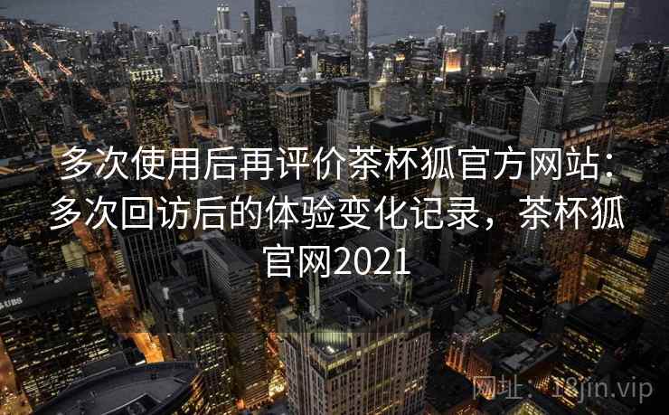 多次使用后再评价茶杯狐官方网站:多次回访后的体验变化记录,茶杯狐官网2021 多次使用后再评价茶杯狐官方网站:多次回访后的体验变化记录,茶杯狐官网2021