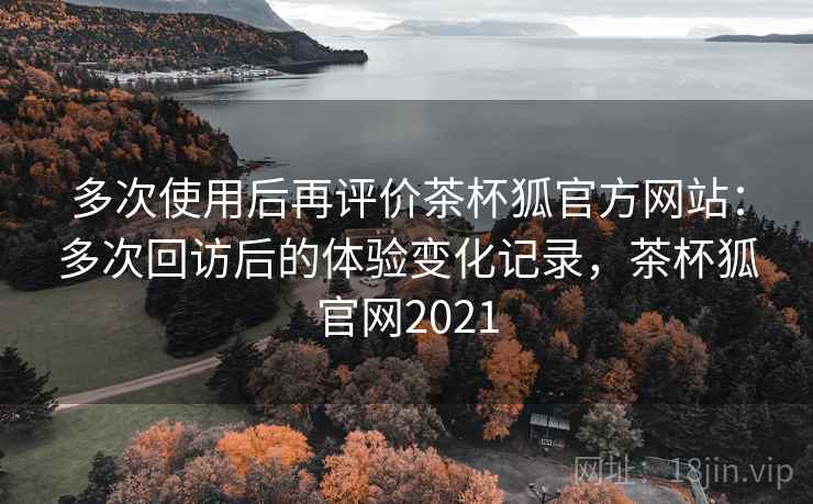 多次使用后再评价茶杯狐官方网站:多次回访后的体验变化记录,茶杯狐官网2021 多次使用后再评价茶杯狐官方网站:多次回访后的体验变化记录,茶杯狐官网2021