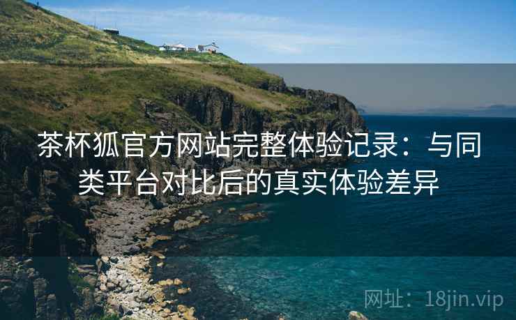 茶杯狐官方网站完整体验记录:与同类平台对比后的真实体验差异 茶杯狐官方网站完整体验记录:与同类平台对比后的真实体验差异