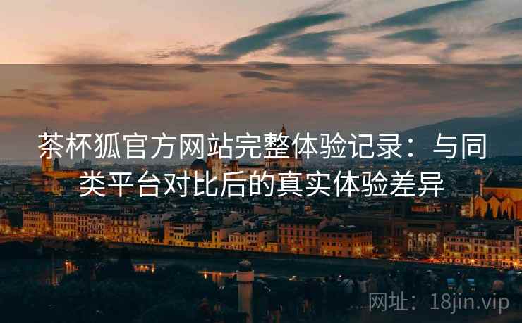 茶杯狐官方网站完整体验记录:与同类平台对比后的真实体验差异 茶杯狐官方网站完整体验记录:与同类平台对比后的真实体验差异