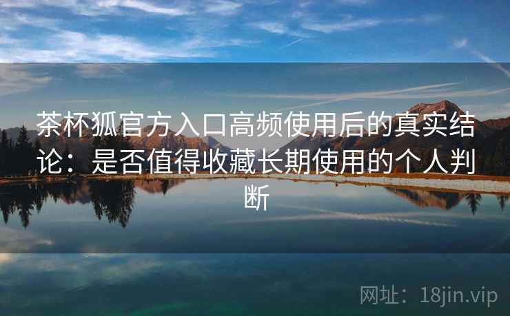 茶杯狐官方入口高频使用后的真实结论:是否值得收藏长期使用的个人判断 茶杯狐官方入口高频使用后的真实结论:是否值得收藏长期使用的个人判断