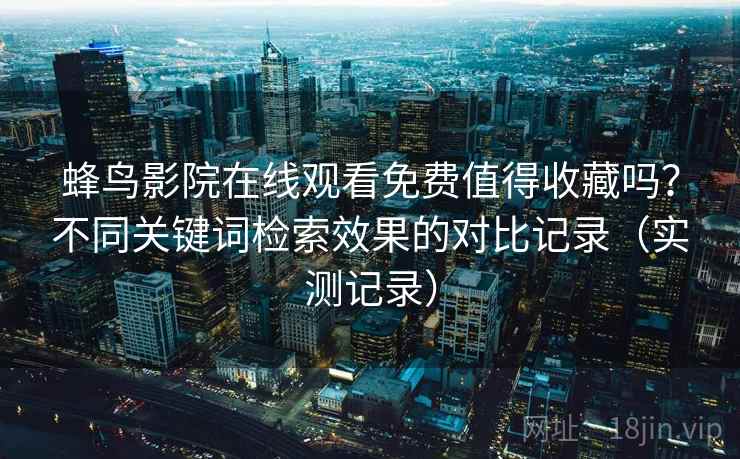 蜂鸟影院在线观看免费值得收藏吗?不同关键词检索效果的对比记录(实测记录) 蜂鸟影院在线观看免费值得收藏吗?不同关键词检索效果的对比记录(实测记录)