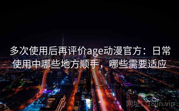 多次使用后再评价age动漫官方：日常使用中哪些地方顺手，哪些需要适应
