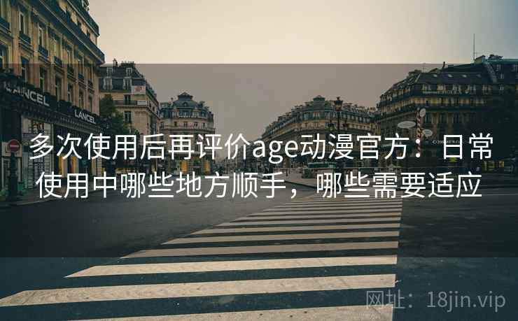 多次使用后再评价age动漫官方：日常使用中哪些地方顺手，哪些需要适应