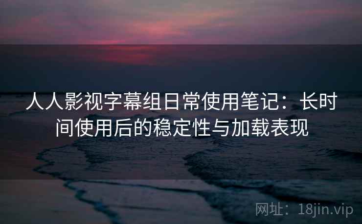 人人影视字幕组日常使用笔记:长时间使用后的稳定性与加载表现 人人影视字幕组日常使用笔记:长时间使用后的稳定性与加载表现